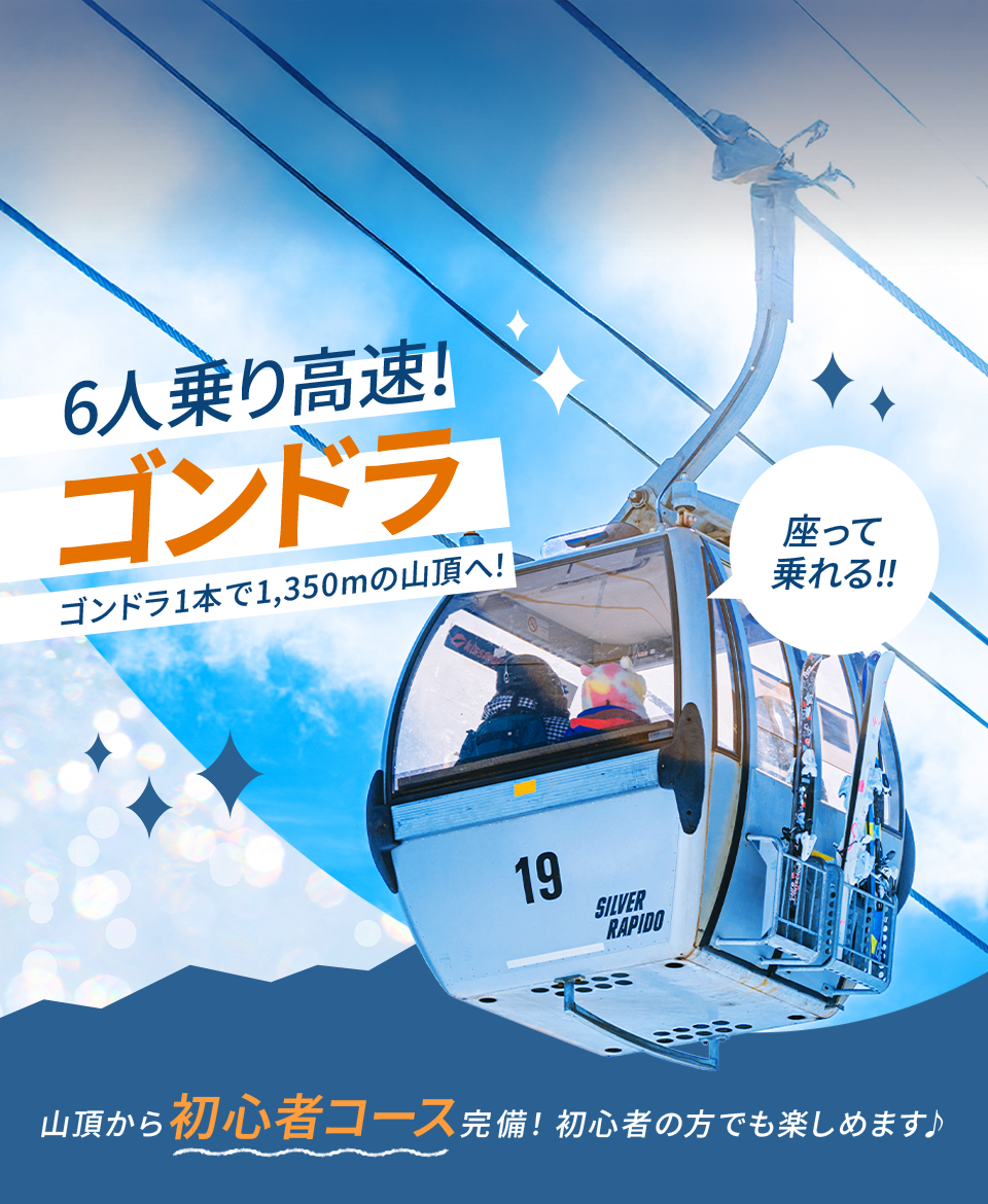 座って乗れる！！6人乗り高速！ゴンドラ ゴンドラ1本で1,350mの山頂へ！ 山頂から初心者コース完備！初心者の方でも楽しめます♪